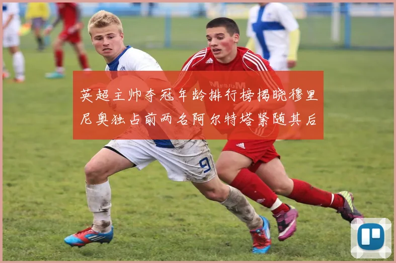 英超主帅夺冠年龄排行榜揭晓穆里尼奥独占前两名阿尔特塔紧随其后