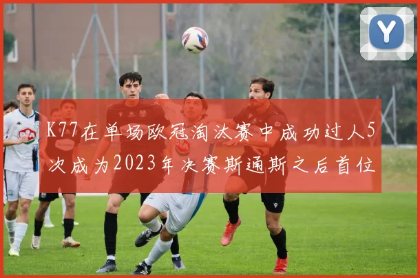 K77在单场欧冠淘汰赛中成功过人5次成为2023年决赛斯通斯之后首位球员