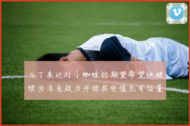 戈丁表达对小蜘蛛的期望希望他继续为马竞效力并称其价值无可估量