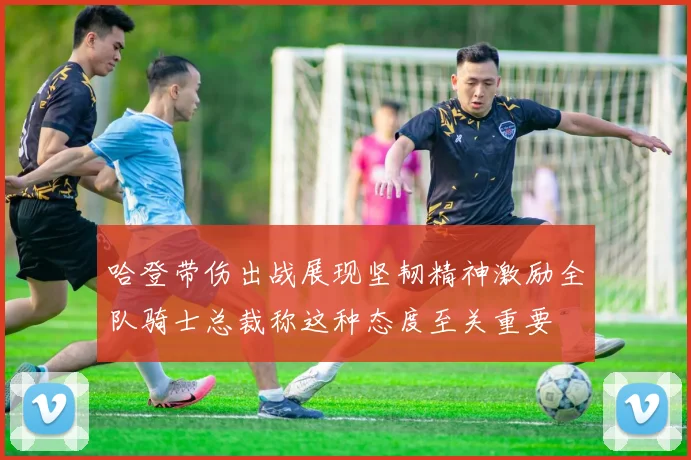 哈登带伤出战展现坚韧精神激励全队骑士总裁称这种态度至关重要