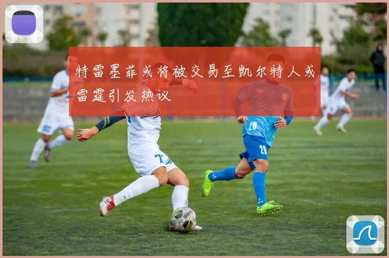 特雷墨菲或将被交易至凯尔特人或雷霆引发热议