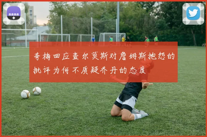 夸梅回应查尔莫斯对詹姆斯抱怨的批评为何不质疑乔丹的态度