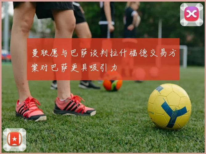 曼联愿与巴萨谈判拉什福德交易方案对巴萨更具吸引力