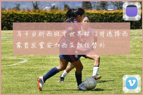 马卡分析西班牙世界杯门将选择西蒙首发霍安加西亚担任替补