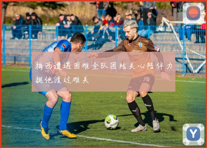 梅西遭遇困难全队团结关心陪伴力挺他渡过难关