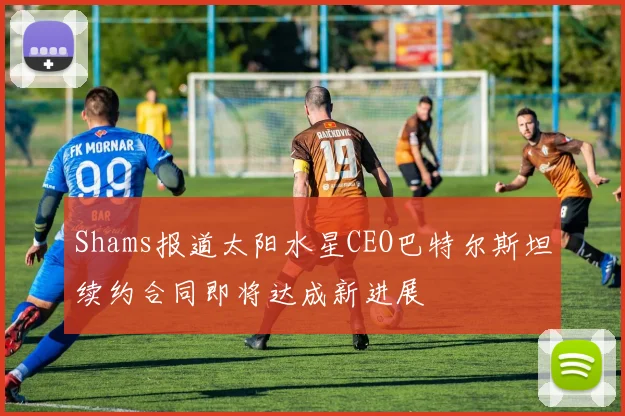 Shams报道太阳水星CEO巴特尔斯坦续约合同即将达成新进展