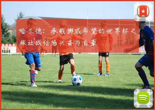 哈兰德：承载挪威希望的世界杯之旅让我倍感兴奋与自豪