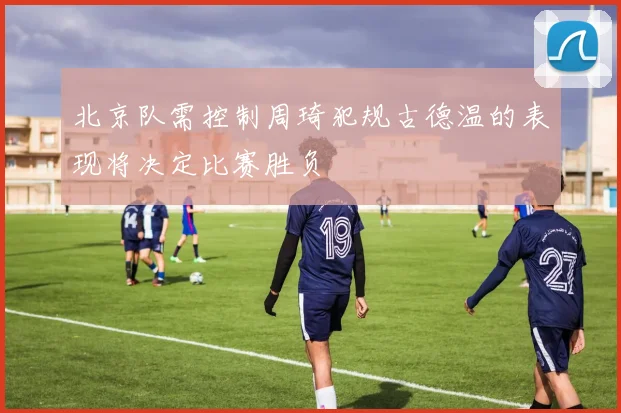 北京队需控制周琦犯规古德温的表现将决定比赛胜负