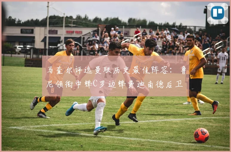 马奎尔评选曼联历史最佳阵容：鲁尼领衔中锋C罗边锋费迪南德后卫