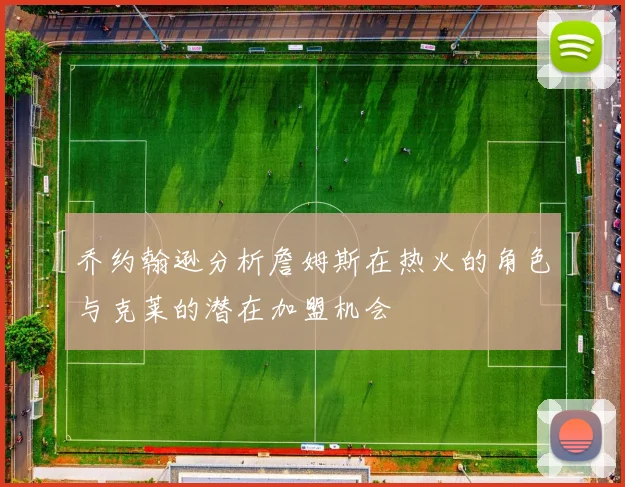 乔约翰逊分析詹姆斯在热火的角色与克莱的潜在加盟机会