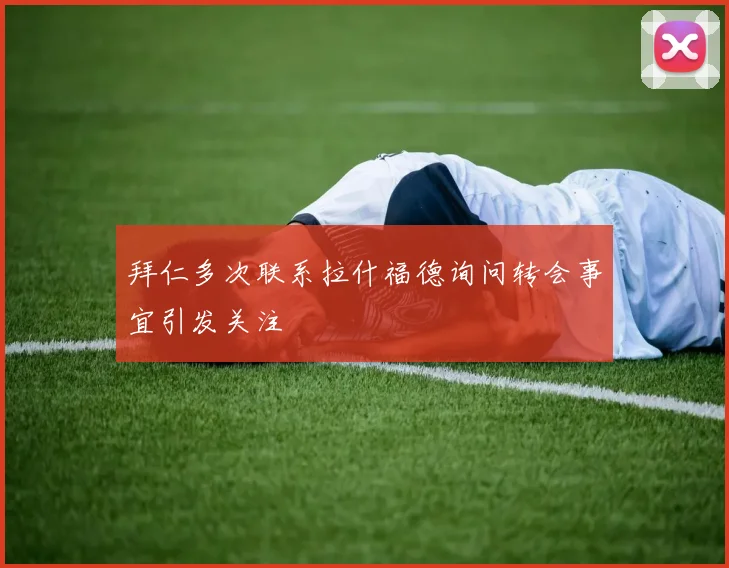 拜仁多次联系拉什福德询问转会事宜引发关注