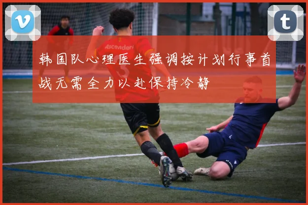 韩国队心理医生强调按计划行事首战无需全力以赴保持冷静