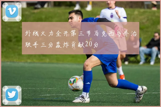 外线火力全开第三节马克西与乔治联手三分轰炸贡献20分