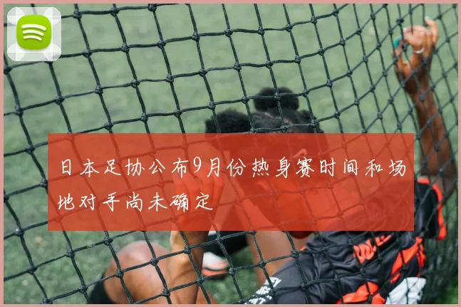 日本足协公布9月份热身赛时间和场地对手尚未确定