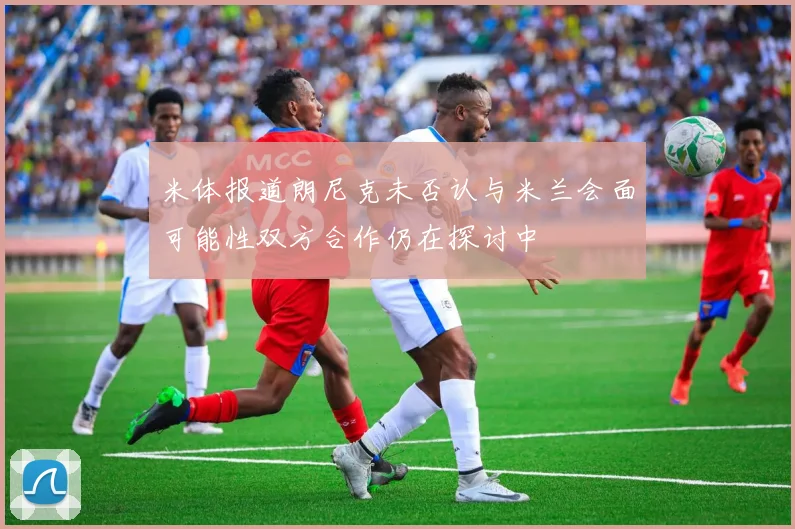 米体报道朗尼克未否认与米兰会面可能性双方合作仍在探讨中