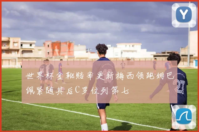 世界杯金靴赔率更新梅西领跑姆巴佩紧随其后C罗位列第七