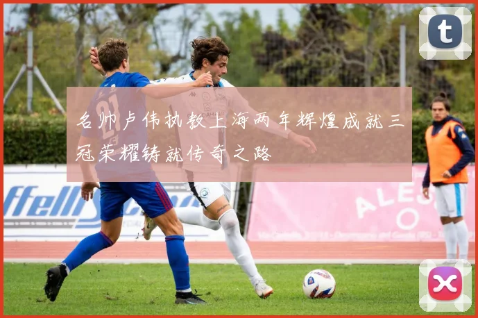 名帅卢伟执教上海两年辉煌成就三冠荣耀铸就传奇之路