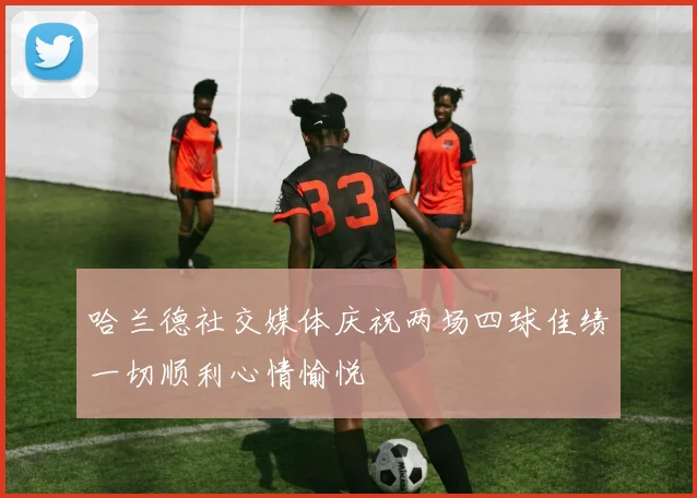 哈兰德社交媒体庆祝两场四球佳绩一切顺利心情愉悦