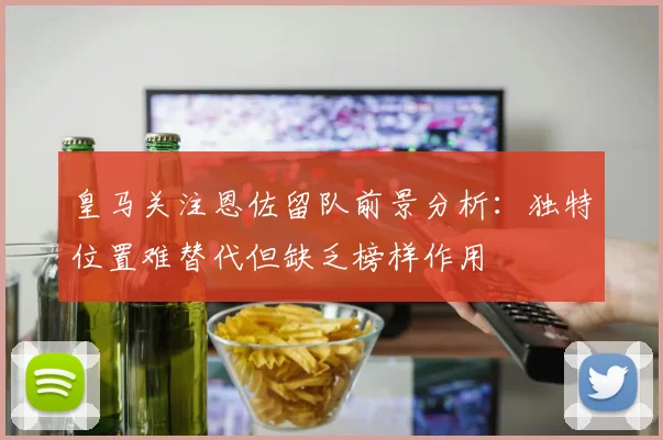 皇马关注恩佐留队前景分析：独特位置难替代但缺乏榜样作用