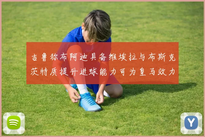 吉鲁称布阿迪具备维埃拉与布斯克茨特质提升进球能力可为皇马效力