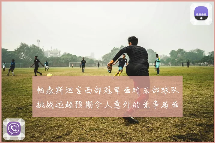 帕森斯坦言西部冠军面对东部球队挑战远超预期令人意外的竞争局面