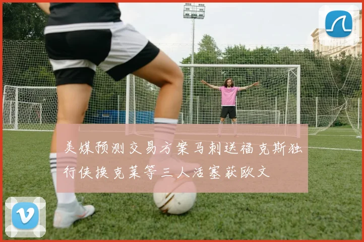 美媒预测交易方案马刺送福克斯独行侠换克莱等三人活塞获欧文
