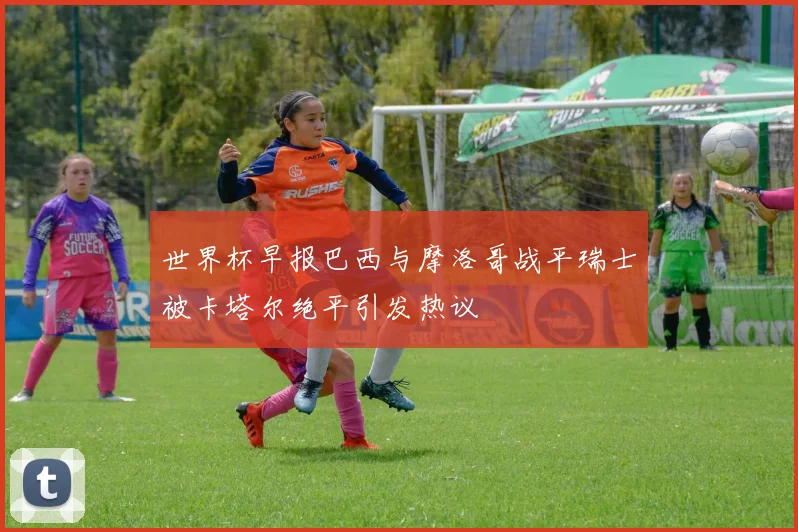 世界杯早报巴西与摩洛哥战平瑞士被卡塔尔绝平引发热议